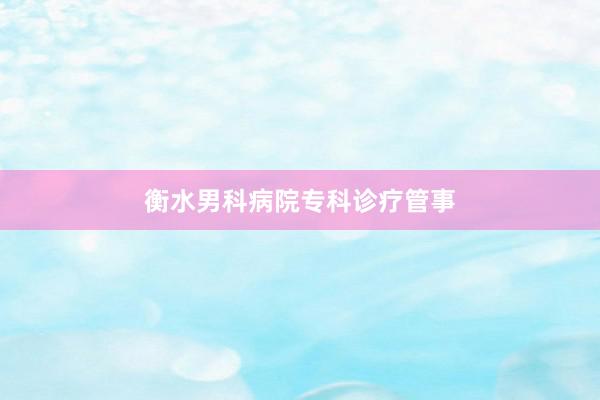 衡水男科病院专科诊疗管事